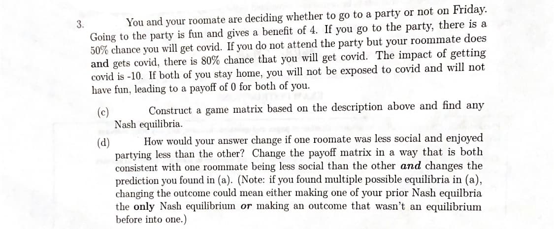 You and your roomate are deciding whether to go to a party or not on Friday.
Going to the party is fun and gives a benefit of 4. If you go to the party, there is a
50% chance you will get covid. If you do not attend the party but your roommate does
and gets covid, there is 80% chance that you will get covid. The impact of getting
covid is -10. If both of you stay home, you will not be exposed to covid and will not
have fun, leading to a payoff of 0 for both of you.
3.
Construct a game matrix based on the description above and find any
(c)
Nash equilibria.
How would your answer change if one roomate was less social and enjoyed
(d)
partying less than the other? Change the payoff matrix in a way that is both
consistent with one roommate being less social than the other and changes the
prediction you found in (a). (Note: if you found multiple possible equilibria in (a),
changing the outcome could mean either making one of your prior Nash equilbria
the only Nash equilibrium or making an outcome that wasn't an equilibrium
before into one.)
