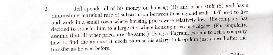 Jeff spends all of his money on housing (H) and other stuff (S) and has a
diminishing marginal rate of substitution between housing and stuff. Jeff used to live
and work in a small town where housing prices were relatively low. His company has
decided to transfer him to a large city where housing prices are higher. (For simplicity,
assume that all other prices are the same.) Using a diagram, explain to Jeff's company
how to find the amount it needs to raise his salary to keep him just as well after the
2.
transfer as he was before.
Tridor
