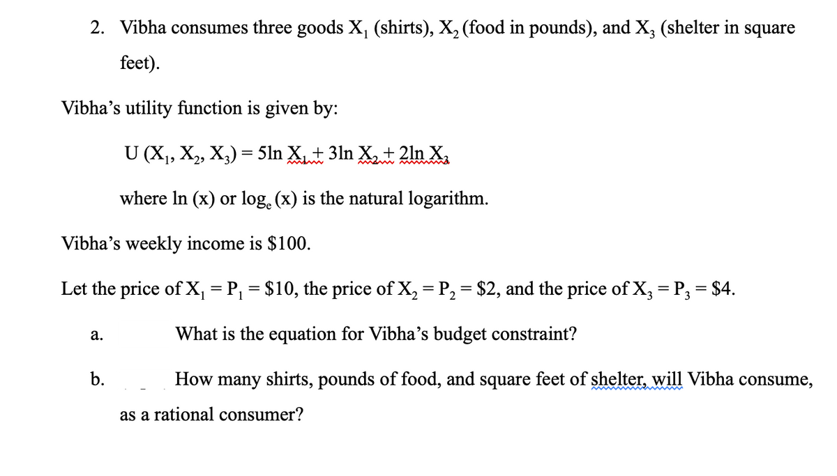 2. Vibha consumes three goods X, (shirts), X, (food in pounds), and X, (shelter in square
feet).
Vibha's utility function is given by:
U (X,, X, X,) = 5ln Xt 3ln X + 2ln X,
where In (x) or log. (x) is the natural logarithm.
Vibha's weekly income is $100.
Let the price of X, = P, = $10, the price of X, = P, = $2, and the price of X, = P; = $4.
What is the equation for Vibha's budget constraint?
а.
b.
|How many shirts, pounds of food, and square feet of shelter, will Vibha consume,
as a rational consumer?
