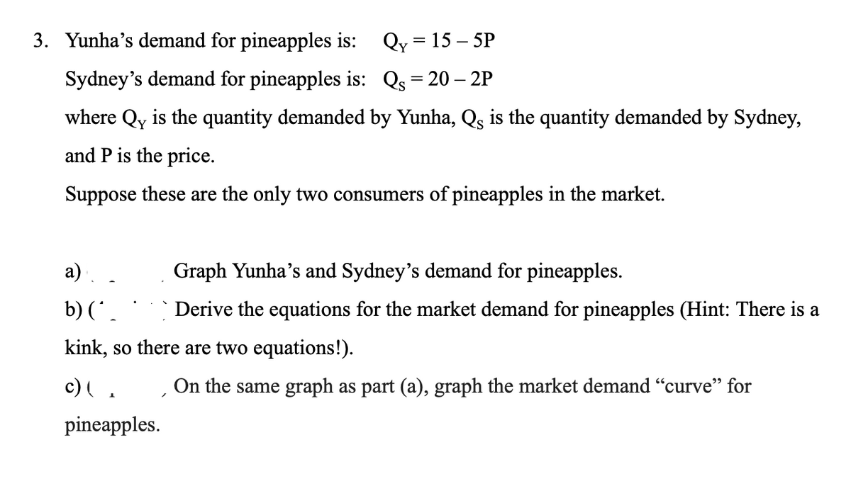 3. Yunha's demand for pineapples is: Qy = 15 – 5P
Sydney's demand for pineapples is: Qs = 20 – 2P
where Qy is the quantity demanded by Yunha, Qs is the quantity demanded by Sydney,
and P is the price.
Suppose these are the only two consumers of pineapples in the market.
a)
Graph Yunha's and Sydney's demand for pineapples.
b)
|Derive the equations for the market demand for pineapples (Hint: There is a
kink, so there are two equations!).
c)
TOn the same graph as part (a), graph the market demand "curve" for
pineapples.
