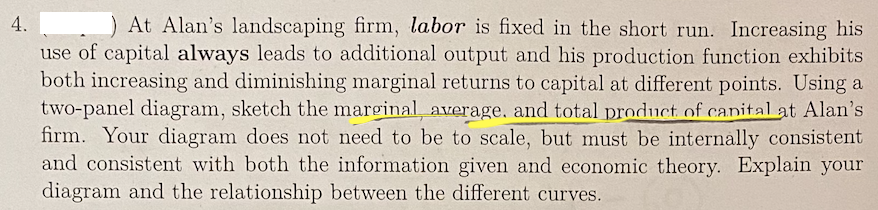 4.
At Alan's landscaping firm, labor is fixed in the short run. Increasing his
use of capital always leads to additional output and his production function exhibits
both increasing and diminishing marginal returns to capital at different points. Using a
two-panel diagram, sketch the marginal, average, and total product of canital at Alan's
firm. Your diagram does not need to be to scale, but must be internally consistent
and consistent with both the information given and economic theory. Explain your
diagram and the relationship between the different curves.
