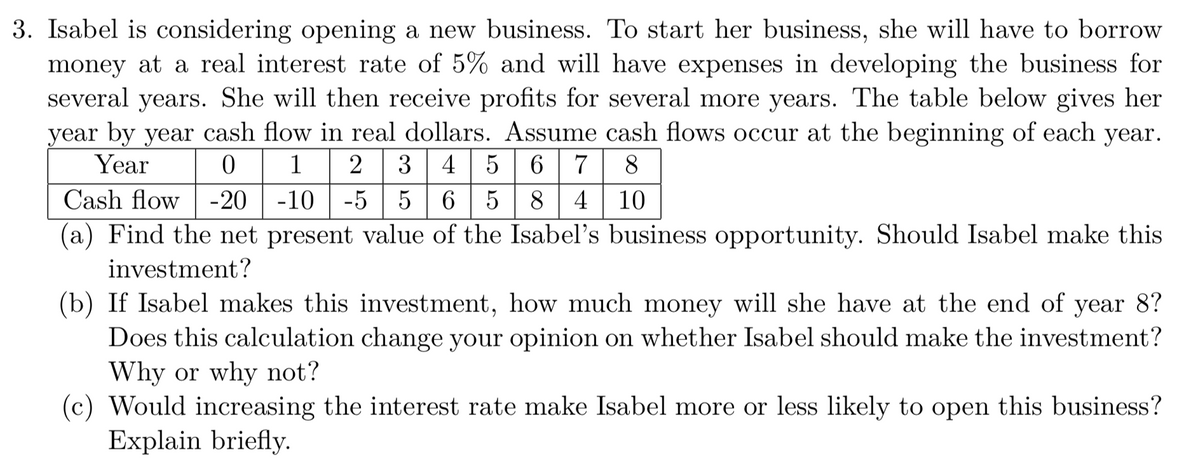 3. Isabel is considering opening a new business. To start her business, she will have to borrow
money at a real interest rate of 5% and will have expenses in developing the business for
several years. She will then receive profits for several more years. The table below gives her
year by year cash flow in real dollars. Assume cash flows occur at the beginning of each year.
Year
1 2 3 4 5 6 7
8
Cash flow -20 -10
-5
6 5
8| 4
10
(a) Find the net present value of the Isabel's business opportunity. Should Isabel make this
investment?
(b) If Isabel makes this investment, how much money will she have at the end of year 8?
Does this calculation change your opinion on whether Isabel should make the investment?
Why or why not?
(c) Would increasing the interest rate make Isabel more or less likely to open this business?
Explain briefly.
