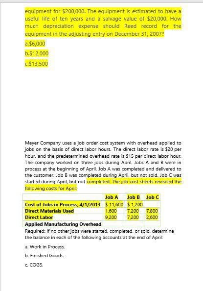 equipment for $200,000. The equipment is estimated to have a
useful life of ten years and a salvage value of $20,000. How
much depreciation expense should Reed record for the
equipment in the adjusting entry on December 31, 2007?
a.$6,000
b.$12,000
c.$13,500
Meyer Company uses a job order cost system with overhead applied to
jobs on the basis of direct labor hours. The direct labor rate is $20 per
hour, and the predetermined overhead rate is $15 per direct labor hour.
The company worked on three jobs during April. Jobs A and B were in
process at the beginning of April. Job A was completed and delivered to
the customer. Job B was completed during April, but not sold. Job C was
started during April, but not completed. The job cost sheets revealed the
following costs for April:
Job A Job B Job C
Cost of Jobs in Process, 4/1/2013 $11,600 $1,200
Direct Materials Used
Direct Labor
1,600 7,200
9,200 7,200 2,600
7,800
Applied Manufacturing Overhead
Required: If no other jobs were started, completed, or sold, determine
the balance in each of the following accounts at the end of April:
a. Work in Process.
b. Finished Goods.
c. COGS.