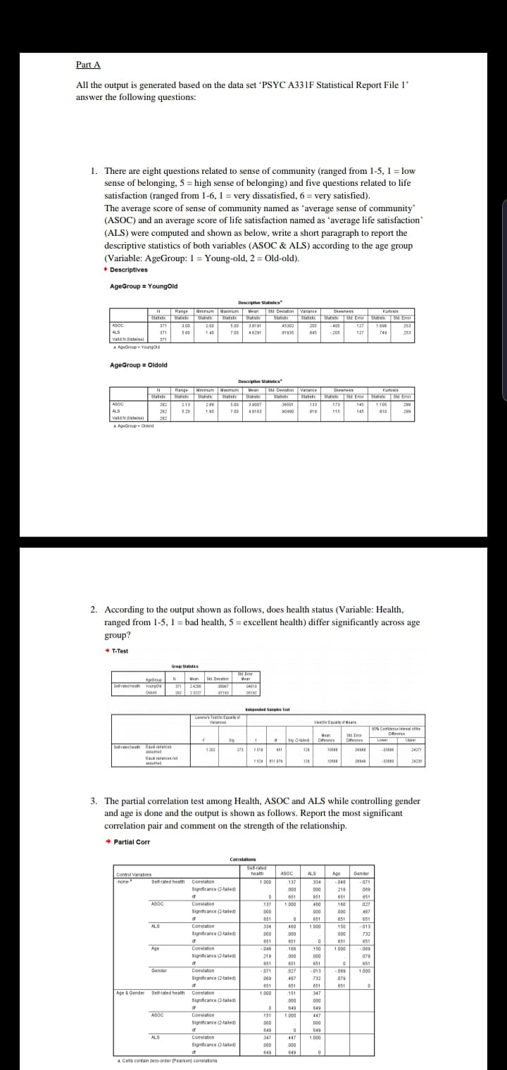 Part A
All the output is generated based on the data set 'PSYC A331F Statistical Report File 1
answer the following questions
1. There are eight questions related to sense of community (ranged from 1-5, 1 low
sense of belonging, 5 high sense of belonging) and five questions related to life
satisfaction (ranged from 1-6, 1 = very dissatisfied, 6 = very satisfied)
The average score of sense of community named as 'average sense of community
(ASOC) and an average score of life satisfaction named as 'average life satisfaction
(ALS) were computed and shown as below, write a short paragraph to report the
descriptive statistics of both variables (ASOC & ALS) according to the age group
(Variable: AgeGroup: 1 Young-old, 2 = Old-old)
Descriptives
AgeGroup Youngold
Descriptve Statistics
N Range
s atist Statst ast Stac 8tasstc
Nnmum
Naumum
Wean Std. Deviaton Varance
Skewness
Kurtasis
Sta9 stc
Statiss
S. Emer Stat stic33. Emor
Stat stic8d Emar
8tastc
8tastc
8tasto
Statis
8ta1stcl
ASOC
ALS
vaidNgstws
371
300
200
500
38191
45302
205
405
127
188
253
4629
371
560
140
7.00
1935
845
205
127
749
253
371
AgeGroup Youngold
AgeGroup Oldold
Descripve Satistics
Mean S. Deviaton Varance Skewness
N Range Nnmum Maimum
Kartasis
Staistc Statiss St. Eer Statstic S1d.Emor
Stat gtc3 Emar
Stast
Stastic
Staristn
Stat sik
8tansto
Statis
ASOC
ALS
vaidNdistwisa
282 2.13
28B
5.00
3.9007
36501
133
173
145
1.105
28
282
520
180
7.00
48163
s0480
819
115
145
810
289
282
aAgeCroup Cidd
2. According to the output shown as follows, does health status (Variable: Health,
= bad health, 5 excellent health) differ significantly across age
ranged from 1-5,
group?
T-Test
Gp Staics
Sd Fn
ManS Deon
Sd Devaton
дик
Youngo
N
Msan
Serated heal
04615
242
Old
22
23227
05192
pended Saps fest
Livin's Teslfar Eqaay
stfa EsorMa
arnc
9%Candenrein efhe
Dece
Upper
Man
Once
StdEnor
Dence
Lower
1
Sig aed
F
Sig
Selrated health
1200
23
153
125
1088
Deses
2427
assunad
Equl vaass net
10
524
187
128
DES4M
2423
nsumed
3. The partial correlation test among Health, ASOC and ALS while controlling gender
and age is done and the output is shown as follows. Report the most significant
correlation pair and comment on the strength of the relationship.
Partial Corr
Correlations
Ser-ralad
Control Variables
hone
haath
ASOC
ALS
Age
0andar
Self-rated heath
Corelation
1000
137
334
048
-071
Signincance (2-taled
D00
.000
218
069
d
651
651
651
651
ASOC
Comralation
137
1.000
460
166
027
Signncance (2-taled
000
000
000
487
651
0
651
651
651
013
ALS
Correlation
334
460
1.000
150
Signncance (2-aled)
000
D00
732
651
651
0
651
651
Correlation
Age
048
166
150
1.000
069
Signincance (2taled
218
000
000
079
d
651
651
651
0
651
Gandar
Comalation
-071
.027
069
.013
1000
Signncance (2-taled
069
487
732
079
651
651
651
651
0
Self-rated heath Corelation
Age & Genden
1000
151
347
Signncance (2-taled
000
000
d
649
649
ASOC
Comaiation
151
1.000
447
Signcance (2-taled)
000
000
649
649
ALS
Correlation
347
447
1.000
Signcance (2-taledy
000
000
d
649
649
0
a. Cells contain zero-order (Pears on) corelations.
