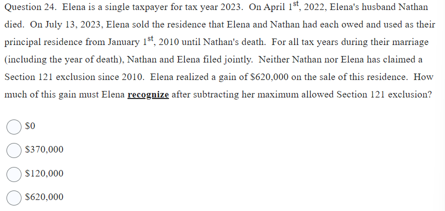 Question 24. Elena is a single taxpayer for tax year 2023. On April 1st, 2022, Elena's husband Nathan
died. On July 13, 2023, Elena sold the residence that Elena and Nathan had each owed and used as their
principal residence from January 1st, 2010 until Nathan's death. For all tax years during their marriage
(including the year of death), Nathan and Elena filed jointly. Neither Nathan nor Elena has claimed a
Section 121 exclusion since 2010. Elena realized a gain of $620,000 on the sale of this residence. How
much of this gain must Elena recognize after subtracting her maximum allowed Section 121 exclusion?
SO
$370,000
$120,000
$620,000