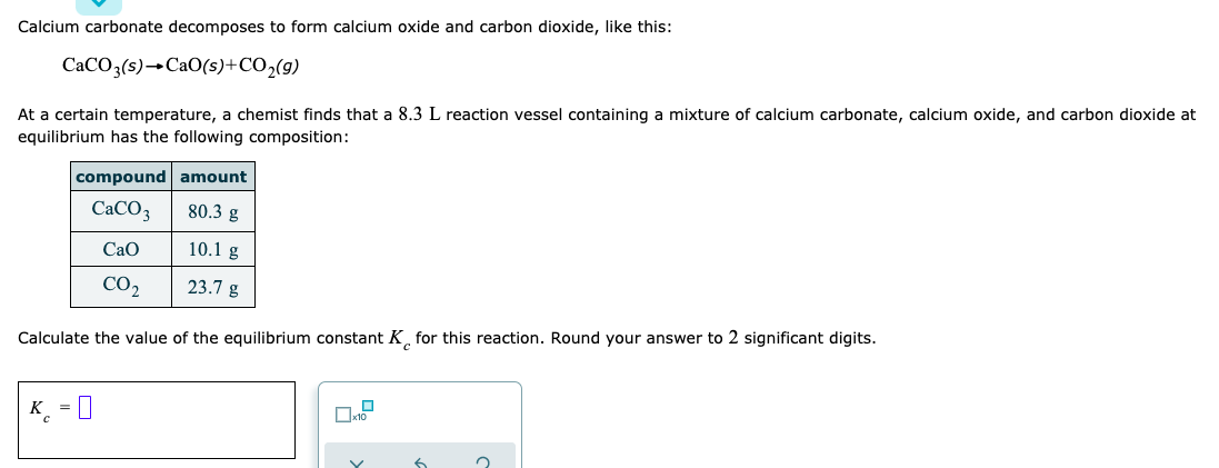 Calcium carbonate decomposes to form calcium oxide and carbon dioxide, like this:
CaCO3(s)→CaO(s)+CO,(g)
At a certain temperature, a chemist finds that a 8.3 L reaction vessel containing a mixture of calcium carbonate, calcium oxide, and carbon dioxide at
equilibrium has the following composition:
|compound amount
CaCO3
80.3 g
Cao
10.1 g
CO2
23.7 g
Calculate the value of the equilibrium constant K for this reaction. Round your answer to 2 significant digits.
