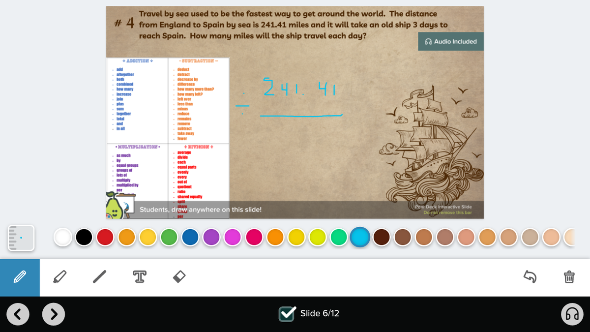 Travel by sea used to be the fastest way to get around the world. The distance
# 4 from England to Spain by sea is 241.41 miles and it will take an old ship 3 days to
reach Spain. How many miles will the ship travel each day?
6a Audio Included
•ARDITIEN +
-SUTRAGTIR -
deduct
detract
decrease by
ditterence
how many more than?
how many let?
. lelt over
less than
add
altogether
both
• combined
how many
Increase
. join
. plus
. sum
. logether
. total
and
. inall
241.41
minus
reduce
remains
remove
subtract
take away
. lewer
HULTIPLICATION
as much
by
egual groups
groups of
• lots of
. multiply
. multiplied by
per
• average
. divide
each
. equal parts
eventy
• every
• out of
quotient
ratie
. shared equaly
Pear Deck Interactive Slide
Students, draw anywhere on this slide!
Do not remove this bar
>
Slide 6/12

