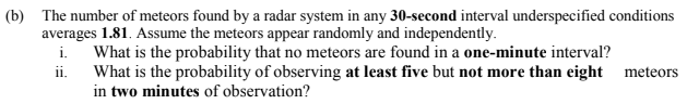 (b) The number of meteors found by a radar system in any 30-second interval underspecified conditions
averages 1.81. Assume the meteors appear randomly and independently.
What is the probability that no meteors are found in a one-minute interval?
What is the probability of observing at least five but not more than eight meteors
in two minutes of observation?
i.
ii.
