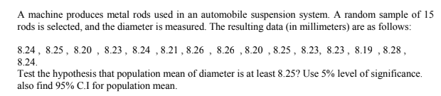 A machine produces metal rods used in an automobile suspension system. A random sample of 15
rods is selected, and the diameter is measured. The resulting data (in millimeters) are as follows:
8.24, 8.25 , 8.20 , 8.23, 8.24 , 8.21, 8.26 , 8.26 , 8.20 , 8.25 , 8.23, 8.23, 8.19 , 8.28 ,
8.24.
Test the hypothesis that population mean of diameter is at least 8.25? Use 5% level of significance.
also find 95% C.I for population mean.
