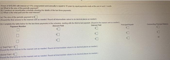 A loan of $18.000 with interest at 11% compounded semi-annualy is repaid in 10 years by equal payments made at the end of each 1 month
(a) What is the size of the periodic panyment?
(b) Construct an amortization schedule showing the detas of the last theee payments
(c) What is the total paid and the total interest?
(a) The size of the periodic payment is
(Round the final answer to the nearest cent as needed Round all intermediate values to six decimal placen as needed)
(b) Complets the table below for the last three payments in the schedule, starting with the third to last payent. (Round to the nearest cent an needed )
Payment Number
Amount Paid
terest Paid
Pvincipal Hepaid
Outstanding rincipal alnce
"c) Total Pald s
Round the final answer to the nearest cent as needed Round all intemediate values to sbr decimal places as needed)
nterest Pald = S
Round the final answor to the nearest cent as needed Round al intemiediate values to six decimal places as needed)
