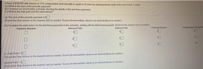 A loan of $18.000 with interest at 11% compounded semi aneually is repaid in 10 years by equal payments made at the end
(a) What is the size of the periodic payment?
(b) Construct an amortization schedule showing the details of the last throe paynents
(c) What is the total pald and the total interest?
f oach 1 month
(a) The size of the periodic payment is S
(Round the final answot to the nearest cent as needed Round all intermediate vakaes to sle dacimal places as needed)
(b) Complete the table below for the last three payments in the schedule, starting with the dto lest payment (Round to te nearest cent as nended)
Amount Paid
Interest Pald
Principal Hepelt
Chutstanding Princial
Payment Number
口
(c) Total Pald
(Round the linal answer to the nearest cent as needed Round all intermediate values to s decimal places as needed)
Interest Pald = $
(Round the final answer to the nearest cent as needed Round all intemediate values to sx decimal places as needed)
