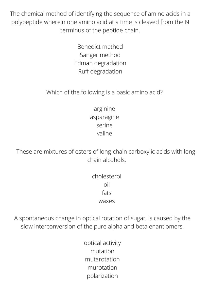 The chemical method of identifying the sequence of amino acids in a
polypeptide wherein one amino acid at a time is cleaved from the N
terminus of the peptide chain.
Benedict method
Sanger method
Edman degradation
Ruff degradation
Which of the following is a basic amino acid?
arginine
asparagine
serine
valine
These are mixtures of esters of long-chain carboxylic acids with long-
chain alcohols.
cholesterol
oil
fats
waxes
A spontaneous change in optical rotation of sugar, is caused by the
slow interconversion of the pure alpha and beta enantiomers.
optical activity
mutation
mutarotation
murotation
polarization
