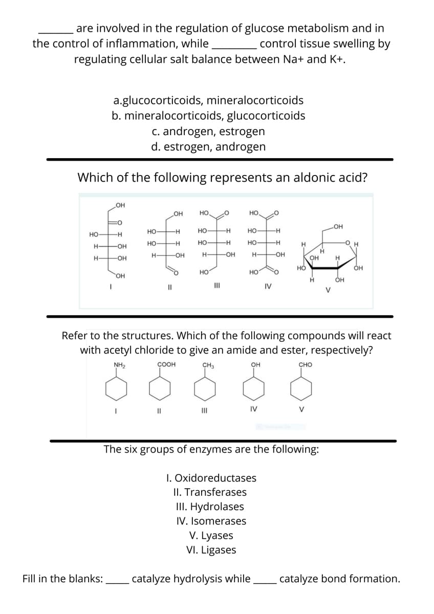 are involved in the regulation of glucose metabolism and in
control tissue swelling by
the control of inflammation, while
regulating cellular salt balance between Na+ and K+.
a.glucocorticoids, mineralocorticoids
b. mineralocorticoids, glucocorticoids
c. androgen, estrogen
d. estrogen, androgen
Which of the following represents an aldonic acid?
OH
OH
но,
но
OH
но —н
но
Но
HO
HO H
но
но
H
H-
-OH
-OH
H OH
H FOH
H-
-OH-
OH
HO
но
HO.
OH
II
III
IV
V
Refer to the structures. Which of the following compounds will react
with acetyl chloride to give an amide and ester, respectively?
NH2
ÇOOH
CH3
он
CHO
II
II
IV
V
The six groups of enzymes are the following:
I. Oxidoreductases
II. Transferases
III. Hydrolases
IV. Isomerases
V. Lyases
VI. Ligases
Fill in the blanks:
catalyze hydrolysis while
catalyze bond formation.
