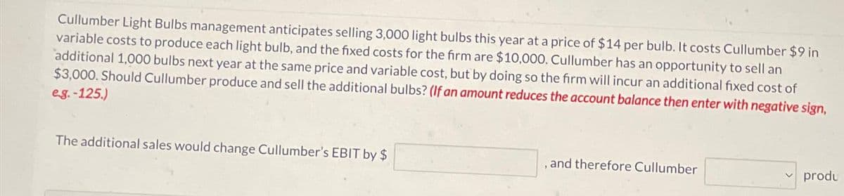 Cullumber Light Bulbs management anticipates selling 3,000 light bulbs this year at a price of $14 per bulb. It costs Cullumber $9 in
variable costs to produce each light bulb, and the fixed costs for the firm are $10,000. Cullumber has an opportunity to sell an
additional 1,000 bulbs next year at the same price and variable cost, but by doing so the firm will incur an additional fixed cost of
$3,000. Should Cullumber produce and sell the additional bulbs? (If an amount reduces the account balance then enter with negative sign,
e.g.-125.)
The additional sales would change Cullumber's EBIT by $
, and therefore Cullumber
produ