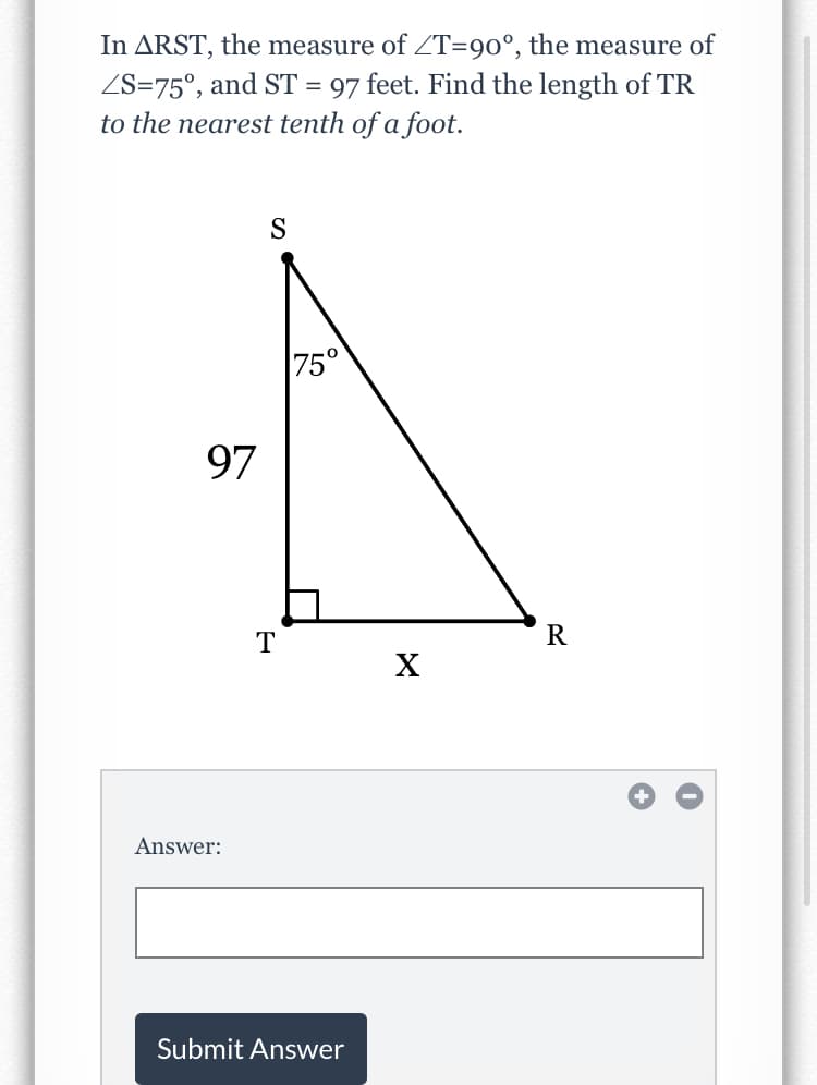 In ARST, the measure of ZT=90°, the measure of
ZS=75°, and ST = 97 feet. Find the length of TR
to the nearest tenth of a foot.
S
75°
97
T
X
Answer:
Submit Answer
