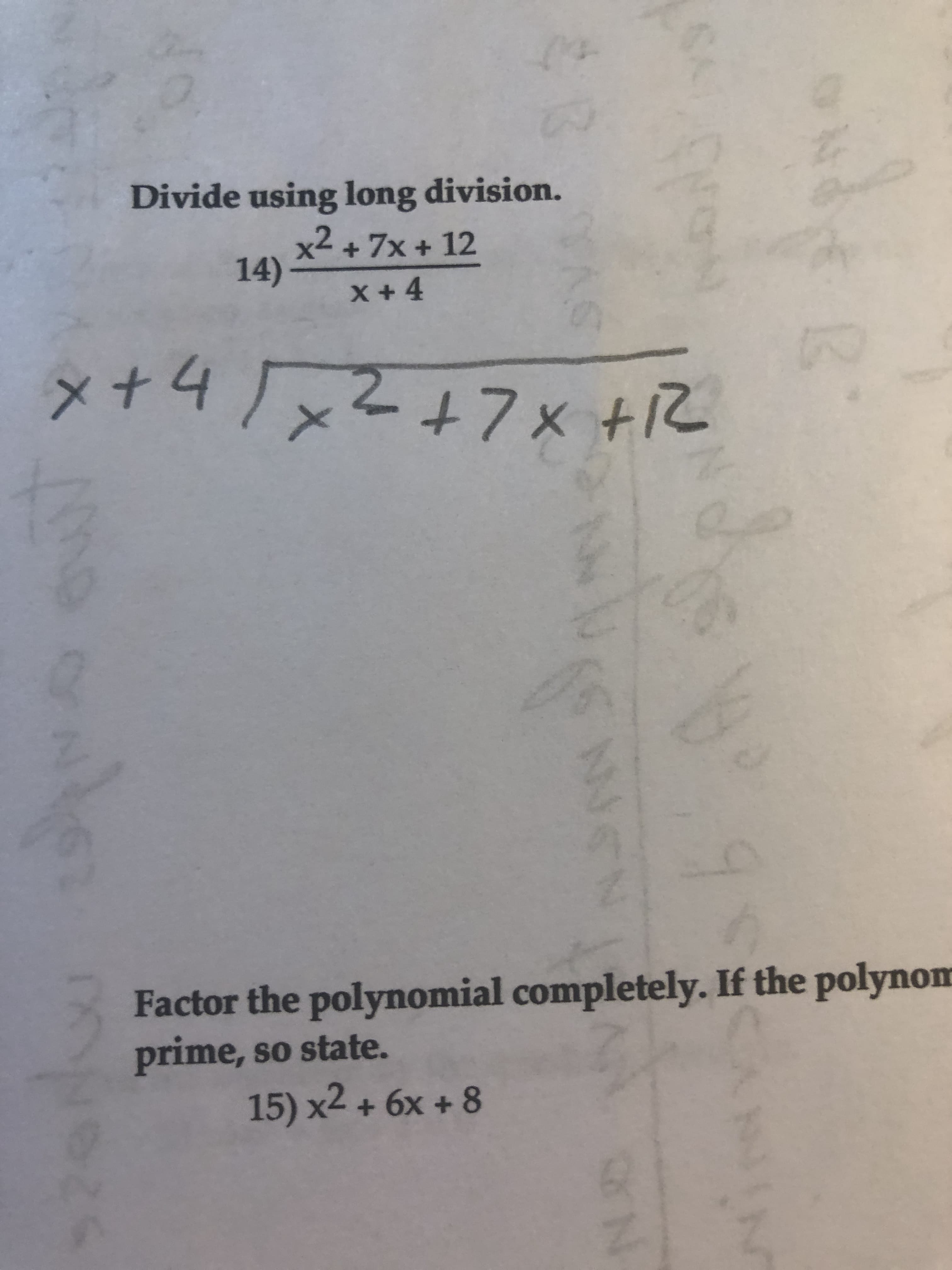 ### Polynomial Division and Factoring

#### 1. Polynomial Division

**Problem Statement:**
Divide using long division.

14) \(\frac{x^2 + 7x + 12}{x + 4}\)

**Solution:**

To divide the polynomial \(x^2 + 7x + 12\) by \(x + 4\) using long division, follow these steps:

- Write the divisor \(x + 4\) outside the division bracket and the dividend \(x^2 + 7x + 12\) inside the bracket.

Here is the visual representation of the long division setup:

```
           x + 3
        ______________
x + 4 | x^2 + 7x + 12
        - (x^2 + 4x)
        ______________
               3x + 12
              - (3x + 12)
        ______________
                  0
```

1. Divide the first term of the dividend \(x^2\) by the first term of the divisor \(x\) to get \(x\).
2. Multiply \(x\) by the divisor \(x + 4\) to get \(x^2 + 4x\).
3. Subtract \(x^2 + 4x\) from \(x^2 + 7x + 12\) to get \(3x + 12\).
4. Repeat with the new dividend \(3x + 12\):
   - Divide \(3x\) by \(x\) to get \(3\).
   - Multiply \(3\) by the divisor \(x + 4\) to get \(3x + 12\).
   - Subtract \(3x + 12\) from \(3x + 12\) to get a remainder of 0.

Hence, the quotient is \(x + 3\), and the remainder is 0.

#### 2. Polynomial Factoring

**Problem Statement:**
Factor the polynomial completely. If the polynomial is prime, so state.

15) \(x^2 + 6x + 8\)

**Solution:**
To factor \(x^2 + 6x + 8\):

1. Find two numbers that multiply to \(8\) (the constant term) and add to \(6\) (the coefficient of \(x\)).
