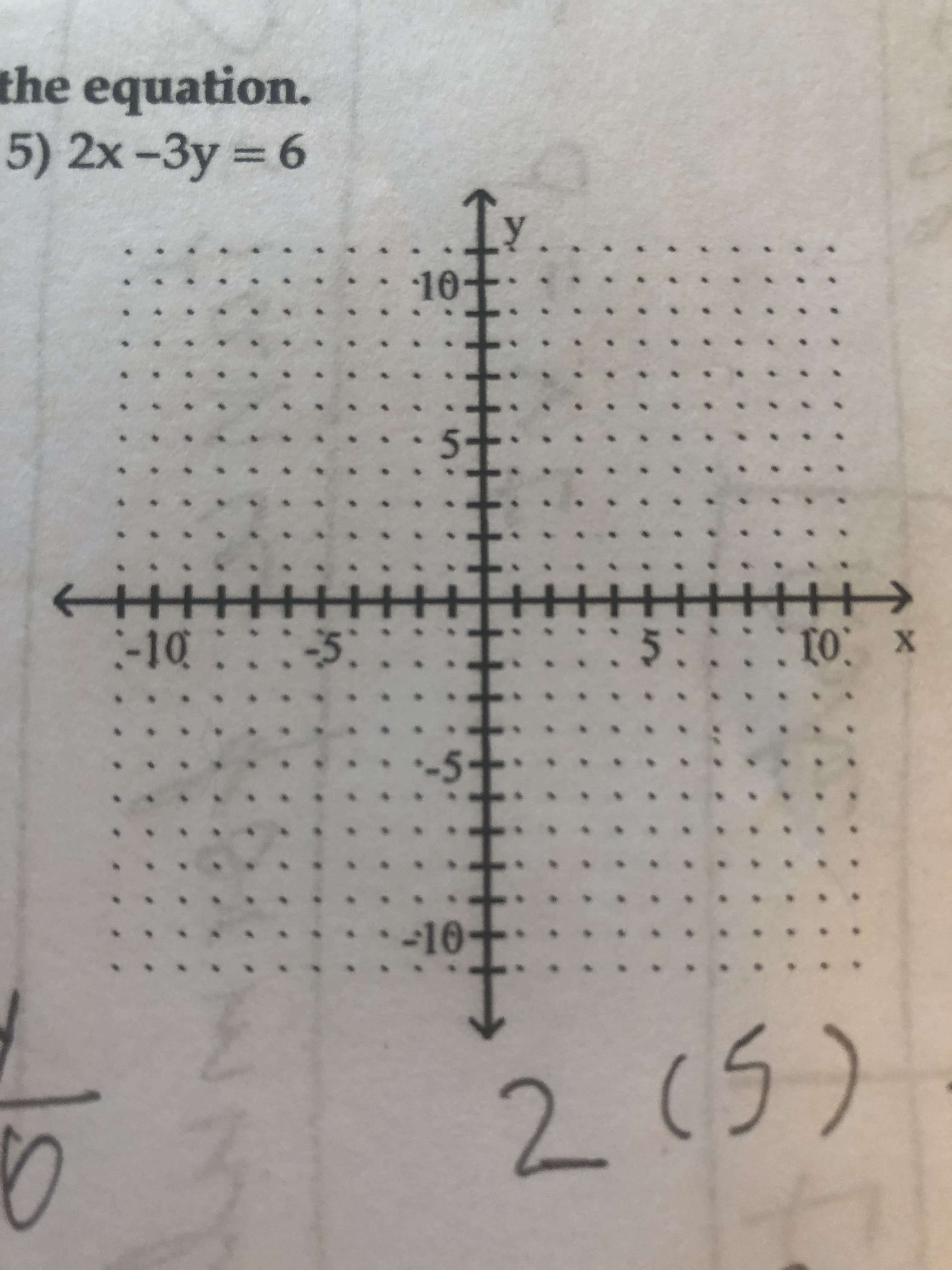 ### Solving the Equation

**Example 5)**
\[ 2x - 3y = 6 \]

### Detailed Explanation of the Graph

The provided graph is a standard Cartesian coordinate plane with both the x-axis (horizontal) and y-axis (vertical) labeled from -10 to 10. The origin (0,0) is at the intersection of the axes. Both axes are marked with unit intervals.

**Key Features of the Graph:**
- The x-axis extends horizontally from -10 to 10.
- The y-axis extends vertically from -10 to 10.
- Each unit on both axes is marked by a small dot, providing a grid for plotting points accurately.
- The arrows at the end of each axis indicate that they extend infinitely in both the positive and negative directions.

### Additional Annotations

There are handwritten annotations on the graph: 
- The number \(2\) is written under the graph, suggesting a calculation or specific point.
- The number \((5)\) is written next to the number \(2\), possibly indicating a point or step in solving the equation.

### Purpose of the Graph

To plot the equation \(2x - 3y = 6\) on the given coordinate plane, one would typically:
1. Find two or more points that satisfy the equation.
2. Plot these points on the coordinate plane.
3. Draw a line through the points to represent the graph of the equation.

### Steps to Plot the Equation

1. **Solve for y in terms of x:**

\[ 2x - 3y = 6 \]
\[ -3y = -2x + 6 \]
\[ y = \frac{2x - 6}{3} \]

2. **Generate Values:**
   - **When \(x = 0\):**
     \[ y = \frac{2(0) - 6}{3} = \frac{-6}{3} = -2 \]
     (Point: \( (0, -2) \))

   - **When \(x = 3\):**
     \[ y = \frac{2(3) - 6}{3} = \frac{6 - 6}{3} = 0 \]
     (Point: \( (3, 0) \))

3. **Plot Points:**
   - \( (0, -2) \)
   - \(