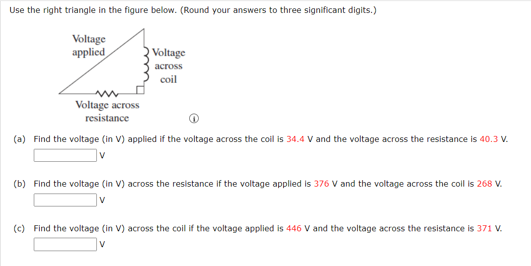 Use the right triangle in the figure below. (Round your answers to three significant digits.)
Voltage
applied
Voltage
across
coil
Voltage across
resistance
(a) Find the voltage (in V) applied if the voltage across the coil is 34.4 V and the voltage across the resistance is 40.3 V.
(b) Find the voltage (in V) across the resistance if the voltage applied is 376 V and the voltage across the coil is 268 V.
V
(c) Find the voltage (in V) across the coil if the voltage applied is 446 V and the voltage across the resistance is 371 V.
V
