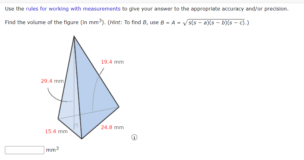 Use the rules for working with measurements to give your answer to the appropriate accuracy and/or precision.
Find the volume of the figure (in mm³). (Hint: To find B, use B = A = Vs(s - a)(s – b)(s – c).)
19.4 mm
29.4 mm
24.8 mm
15.4 mm
mm3
