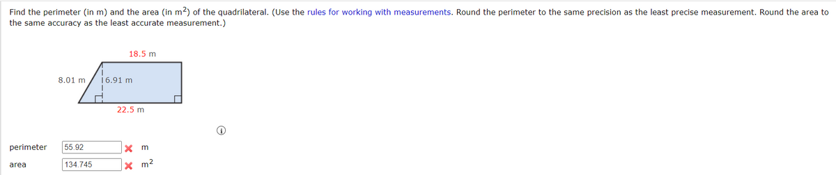 Find the perimeter (in m) and the area (in m2) of the quadrilateral. (Use the rules for working with measurements. Round the perimeter to the same precision as the least precise measurement. Round the area to
the same accuracy as the least accurate measurement.)
18.5 m
8.01 m
16.91 m
22.5 m
perimeter
55.92
X m
134.745
x m2
area
