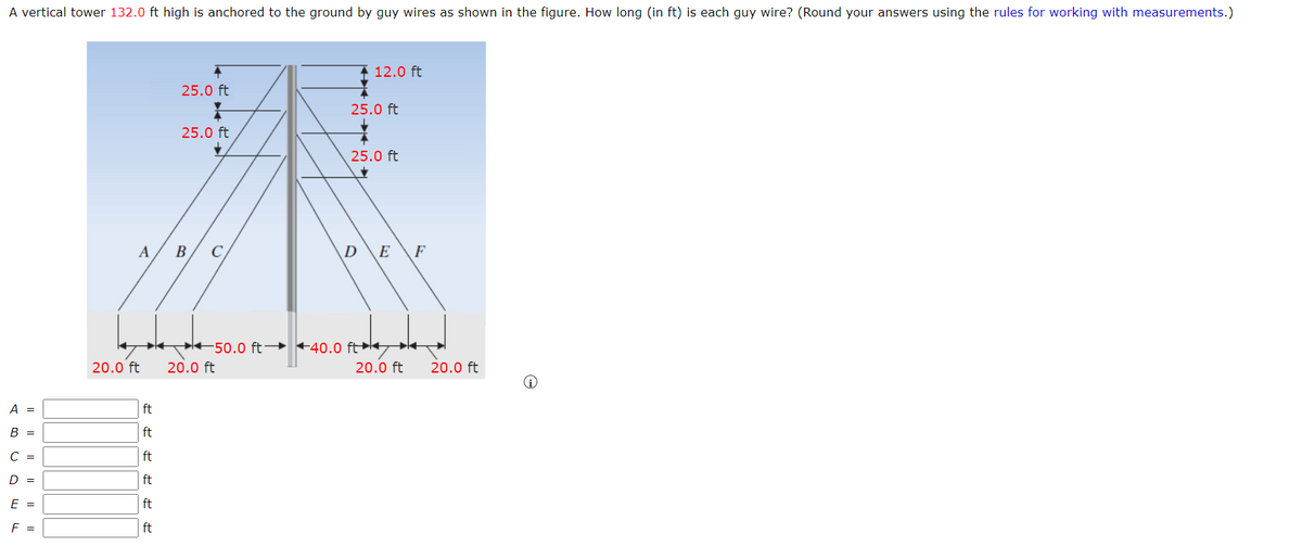 A vertical tower 132.0 ft high is anchored to the ground by guy wires as shown in the figure. How long (in ft) is each guy wire? (Round your answers using the rules for working with measurements.)
12.0 ft
25.0 ft
25.0 ft
25.0 ft
25.0 ft
C
D
E
F
K +50.0 ft→ +40.0 ft k
20.0 ft
20.0 ft
20.0 ft
20.0 ft
A =
ft
B =
ft
C =
ft
D =
ft
E =
ft
F =
ft
