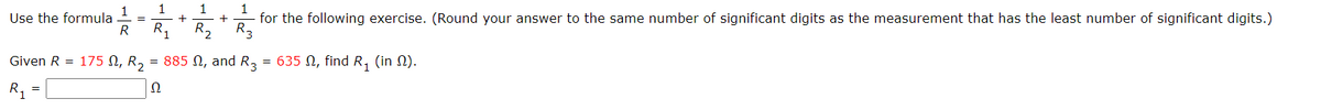 1
1
+
1
Use the formula
R
+
for the following exercise. (Round your answer to the same number of significant digits as the measurement that has the least number of significant digits.)
R1
R2
R3
Given R = 175 N, R, = 885 N, and R3
= 635 N, find R, (in N).
R,
