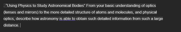 . "Using Physics to Study Astronomical Bodies" From your basic understanding of optics
(lenses and mirrors) to the more detailed structure of atoms and molecules, and physical
optics, describe how astronomy is able to obtain such detailed information from such a large
distance.