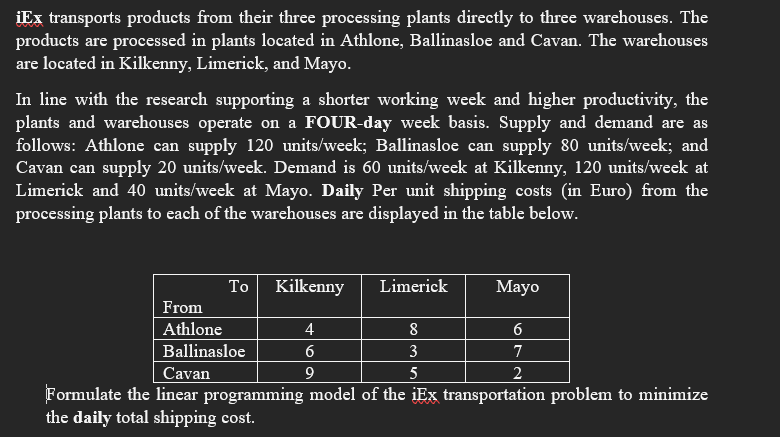 iEx transports products from their three processing plants directly to three warehouses. The
products are processed in plants located in Athlone, Ballinasloe and Cavan. The warehouses
are located in Kilkenny, Limerick, and Mayo.
In line with the research supporting a shorter working week and higher productivity, the
plants and warehouses operate on a FOUR-day week basis. Supply and demand are as
follows: Athlone can supply 120 units/week; Ballinasloe can supply 80 units/week; and
Cavan can supply 20 units/week. Demand is 60 units/week at Kilkenny, 120 units/week at
Limerick and 40 units/week at Mayo. Daily Per unit shipping costs (in Euro) from the
processing plants to each of the warehouses are displayed in the table below.
To
Kilkenny
Limerick
Mayo
From
Athlone
4
8
Ballinasloe
6
3
7
Cavan
9
5
Formulate the linear programming model of the iEx transportation problem to minimize
the daily total shipping cost.
