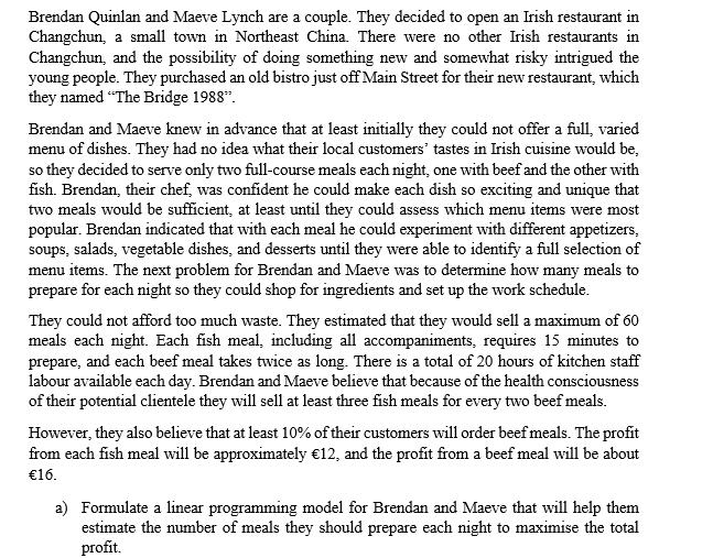 Brendan Quinlan and Maeve Lynch are a couple. They decided to open an Irish restaurant in
Changchun, a small town in Northeast China. There were no other Irish restaurants in
Changchun, and the possibility of doing something new and somewhat risky intrigued the
young people. They purchased an old bistro just off Main Street for their new restaurant, which
they named "The Bridge 1988".
Brendan and Maeve knew in advance that at least initially they could not offer a full, varied
menu of dishes. They had no idea what their local customers' tastes in Irish cuisine would be,
so they decided to serve only two full-course meals each night, one with beef and the other with
fish. Brendan, their chef, was confident he could make each dish so exciting and unique that
two meals would be sufficient, at least until they could assess which menu items were most
popular. Brendan indicated that with each meal he could experiment with different appetizers,
soups, salads, vegetable dishes, and desserts until they were able to identify a full selection of
menu items. The next problem for Brendan and Maeve was to determine how many meals to
prepare for each night so they could shop for ingredients and set up the work schedule.
They could not afford too much waste. They estimated that they would sell a maximum of 60
meals each night. Each fish meal, including all accompaniments, requires 15 minutes to
prepare, and each beef meal takes twice as long. There is a total of 20 hours of kitchen staff
labour available each day. Brendan and Maeve believe that because of the health consciousness
of their potential clientele they will sell at least three fish meals for every two beef meals.
However, they also believe that at least 10% of their customers will order beef meals. The profit
from each fish meal will be approximately €12, and the profit from a beef meal will be about
€16.
a) Formulate a linear programming model for Brendan and Maeve that will help them
estimate the number of meals they should prepare each night to maximise the total
profit.

