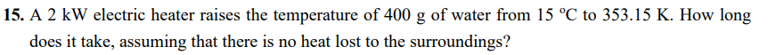 15. A 2 kW electric heater raises the temperature of 400 g of water from 15 °C to 353.15 K. How long
does it take, assuming that there is no heat lost to the surroundings?
