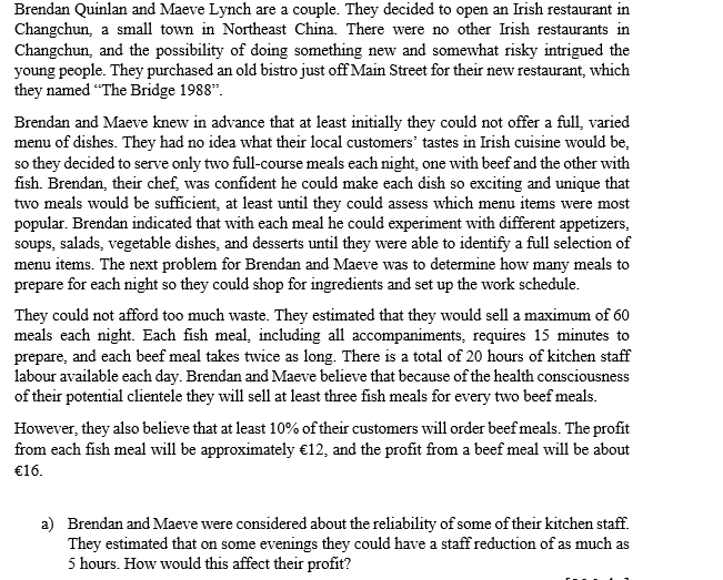 Brendan Quinlan and Maeve Lynch are a couple. They decided to open an Irish restaurant in
Changchun, a small town in Northeast China. There were no other Irish restaurants in
Changchun, and the possibility of doing something new and somewhat risky intrigued the
young people. They purchased an old bistro just off Main Street for their new restaurant, which
they named "The Bridge 1988".
Brendan and Maeve knew in advance that at least initially they could not offer a full, varied
menu of dishes. They had no idea what their local customers' tastes in Irish cuisine would be,
so they decided to serve only two full-course meals each night, one with beef and the other with
fish. Brendan, their chef, was confident he could make each dish so exciting and unique that
two meals would be sufficient, at least until they could assess which menu items were most
popular. Brendan indicated that with each meal he could experiment with different appetizers,
soups, salads, vegetable dishes, and desserts until they were able to identify a full selection of
menu items. The next problem for Brendan and Maeve was to determine how many meals to
prepare for each night so they could shop for ingredients and set up the work schedule.
They could not afford too much waste. They estimated that they would sell a maximum of 60
meals each night. Each fish meal, including all accompaniments, requires 15 minutes to
prepare, and each beef meal takes twice as long. There is a total of 20 hours of kitchen staff
labour available each day. Brendan and Maeve believe that because of the health consciousness
of their potential clientele they will sell at least three fish meals for every two beef meals.
However, they also believe that at least 10% of their customers will order beef meals. The profit
from each fish meal will be approximately €12, and the profit from a beef meal will be about
€16.
a) Brendan and Maeve were considered about the reliability of some of their kitchen staff.
They estimated that on some evenings they could have a staff reduction of as much as
5 hours. How would this affect their profit?
