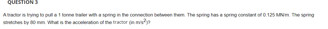 QUESTION 3
A tractor is trying to pull a 1 tonne trailer with a spring in the connection between them. The spring has a spring constant of 0.125 MN/m. The spring
stretches by 80 mm. What is the acceleration of the tractor (in m/s-)?
