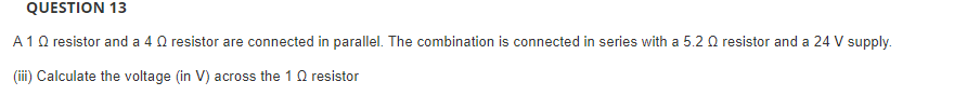 QUESTION 13
A10 resistor and a 4 Q resistor are connected in parallel. The combination is connected in series with a 5.2 0 resistor and a 24 V supply.
(iii) Calculate the voltage (in V) across the 10 resistor
