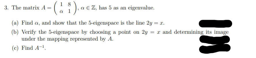 1 8
3. The matrix A =
a E Z, has 5 as an eigenvalue.
1
(a) Find a, and show that the 5-eigenspace is the line 2y = x.
(b) Verify the 5-eigenspace by choosing a point on 2y = x and determining its image
under the mapping represented by A.
(c) Find A-1.
