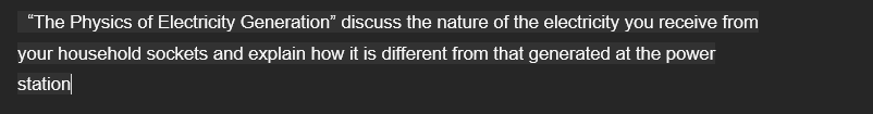 "The Physics of Electricity Generation" discuss the nature of the electricity you receive from
your household sockets and explain how it is different from that generated at the power
station
