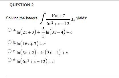 QUESTION 2
16х + 7
Solving the integral/
dr yields:
6x2+x- 12
3* In(2x + 3) +In(3x - 4) +c
3
O b.In(16x+7) +c
O C In(3x+2) – In(3x – 4) + c
O d. In(6x²+x– 12) +c
