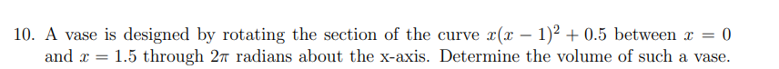 10. A vase is designed by rotating the section of the curve x(x – 1)² + 0.5 between x = 0
and x = 1.5 through 27 radians about the x-axis. Determine the volume of such a vase.
-
