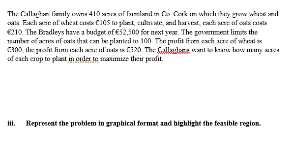 The Callaghan family owns 410 acres of farmland in Co. Cork on which they grow wheat and
oats. Each acre of wheat costs €105 to plant, cultivate, and harvest; each acre of oats costs
€210. The Bradleys have a budget of €52,500 for next year. The government limits the
number of acres of oats that can be planted to 100. The profit from each acre of wheat is
€300; the profit from each acre of oats is €520. The Callaghans want to know how many acres
of each crop to plant in order to maximize their profit.
iii.
Represent the problem in graphical format and highlight the feasible region.
