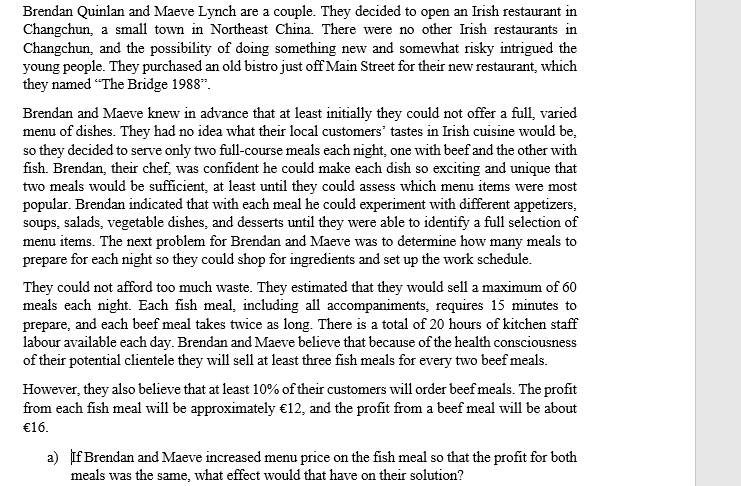 Brendan Quinlan and Maeve Lynch are a couple. They decided to open an Irish restaurant in
Changchun, a small town in Northeast China. There were no other Irish restaurants in
Changchun, and the possibility of doing something new and somewhat risky intrigued the
young people. They purchased an old bistro just off Main Street for their new restaurant, which
they named "The Bridge 1988".
Brendan and Maeve knew in advance that at least initially they could not offer a full, varied
menu of dishes. They had no idea what their local customers' tastes in Irish cuisine would be,
so they decided to serve only two full-course meals each night, one with beef and the other with
fish. Brendan, their chef, was confident he could make each dish so exciting and unique that
two meals would be sufficient, at least until they could assess which menu items were most
popular. Brendan indicated that with each meal he could experiment with different appetizers,
soups, salads, vegetable dishes, and desserts until they were able to identify a full selection of
menu items. The next problem for Brendan and Maeve was to determine how many meals to
prepare for each night so they could shop for ingredients and set up the work schedule.
They could not afford too much waste. They estimated that they would sell a maximum of 60
meals each night. Each fish meal, including all accompaniments, requires 15 minutes to
prepare, and each beef meal takes twice as long. There is a total of 20 hours of kitchen staff
labour available each day. Brendan and Maeve believe that because of the health consciousness
of their potential clientele they will sell at least three fish meals for every two beefmeals.
However, they also believe that at least 10% of their customers will order beef meals. The profit
from each fish meal will be approximately €12, and the profit from a beef meal will be about
€16.
a) If Brendan and Maeve increased menu price on the fish meal so that the profit for both
meals was the same, what effect would that have on their solution?
