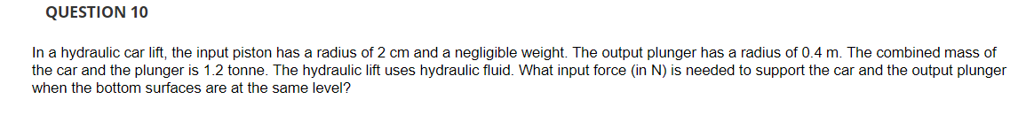 QUESTION 10
In a hydraulic car lift, the input piston has a radius of 2 cm and a negligible weight. The output plunger has a radius of 0.4 m. The combined mass of
the car and the plunger is 1.2 tonne. The hydraulic lift uses hydraulic fluid. What input force (in N) is needed to support the car and the output plunger
when the bottom surfaces are at the same level?
