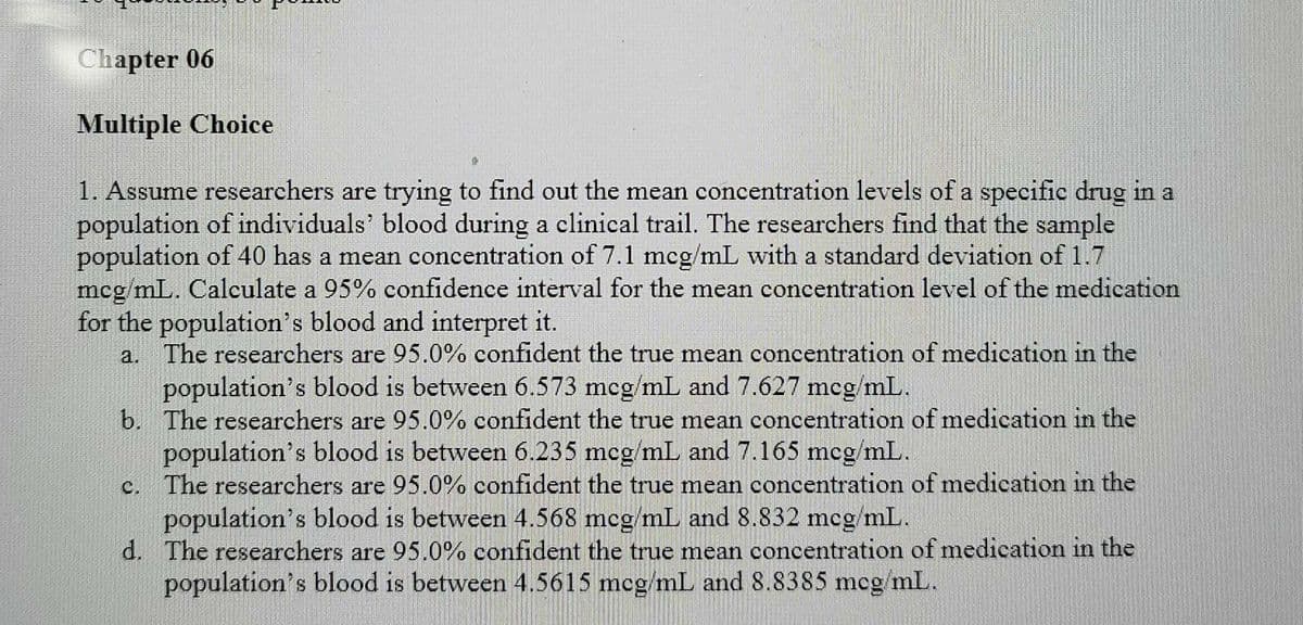 Chapter 06
Multiple Choice
1. Assume researchers are trying to find out the mean concentration levels of a specific drug in a
population of individuals' blood during a clinical trail. The researchers find that the sample
population of 40 has a mean concentration of 7.1 mcg/mL with a standard deviation of 1.7
mcg mL. Calculate a 95% confidence interval for the mean concentration level of the medication
for the population's blood and interpret it.
a. The researchers are 95.0% confident the true mean concentration of medication in the
population's blood is between 6.573 mcg/mL and 7.627 mcg/mL.
b. The researchers are 95.0% confident the true mean concentration of medication in the
population's blood is between 6.235 mcg/mL and 7.165 mcg/mL.
c. The researchers are 95.0% confident the true mean concentration of medication in the
population's blood is between 4.568 mcg/mlL and 8.832 mcg mL.
d. The researchers are 95.0% confident the true mean concentration of medication in the
population's blood is between 4.5615 mcg/mL and 8.8385 mcg mL.
