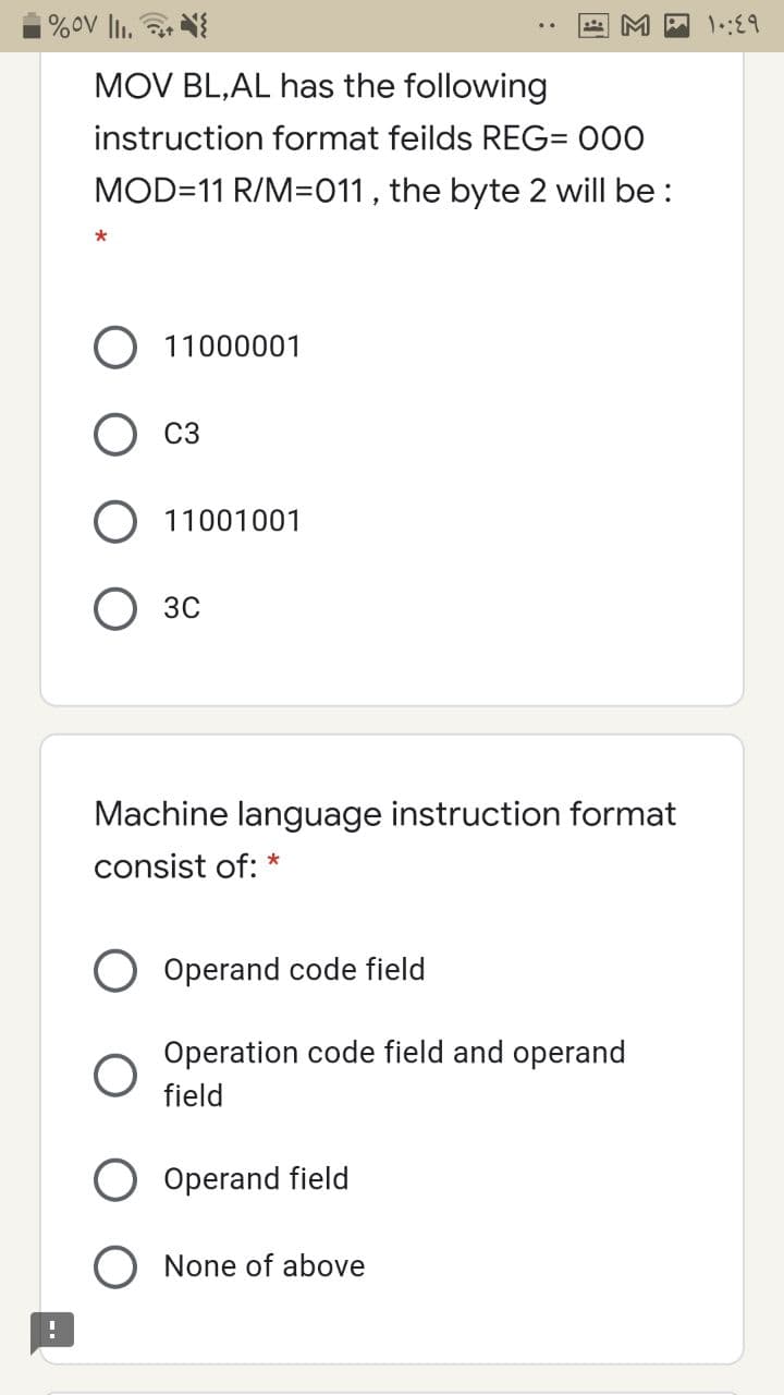 %oV li.
MOV BL,AL has the following
instruction format feilds REG= 000
MOD=11 R/M=011 , the byte 2 will be :
O 11000001
C3
11001001
О зс
Machine language instruction format
consist of: *
Operand code field
Operation code field and operand
field
Operand field
O None of above
