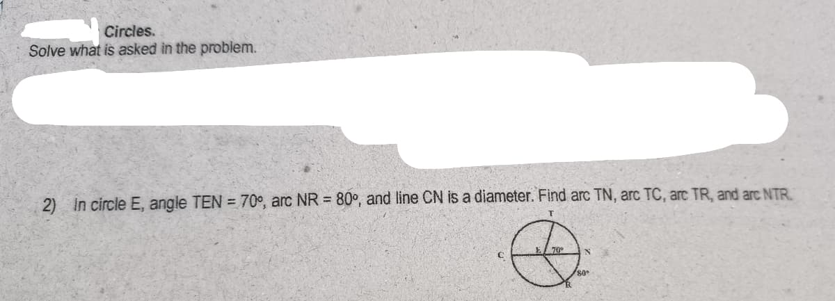 Circles.
Solve what is asked in the problem.
2) in circle E, angle TEN = 70°, arc NR = 80°, and line CN is a diameter. Find arc TN, arc TC, arc TR, and arc NTR.
70
80°
