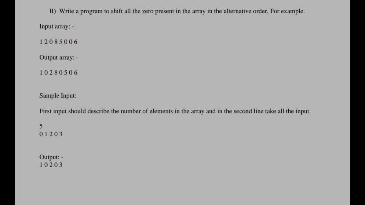 B) Write a program to shift all the zero present in the array in the alternative order, For example.
Input array: -
12085006
Output array: -
10280506
Sample Input:
First input should describe the number of elements in the array and in the second line take all the input.
01203
Output: -
10203
