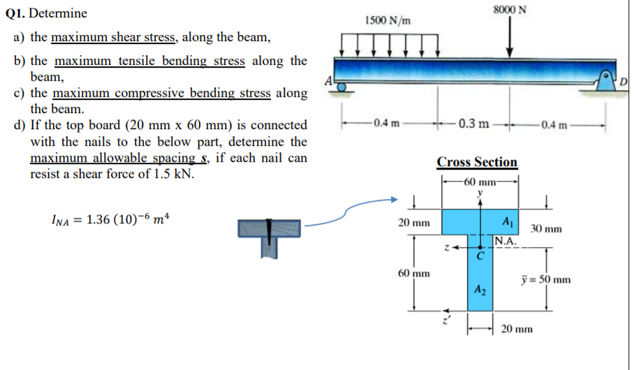 8000 N
Q1. Determine
1500 N/m
a) the maximum shear stress, along the beam,
b) the maximum tensile bending stress along the
beam,
c) the maximum compressive bending stress along
the beam.
- 0.3 m
-0.4 m-
-0.4 m
d) If the top board (20 mm x 60 mm) is connected
with the nails to the below part, determine the
maximum allowable spacing s, if each nail can
resist a shear force of 1.5 kN.
Cross Section
-60 mm-
INA = 1.36 (10)-6 m*
A
20 mm
30 mm
|N.A.
60 mm
y = 50 mm
A2
20 mm
