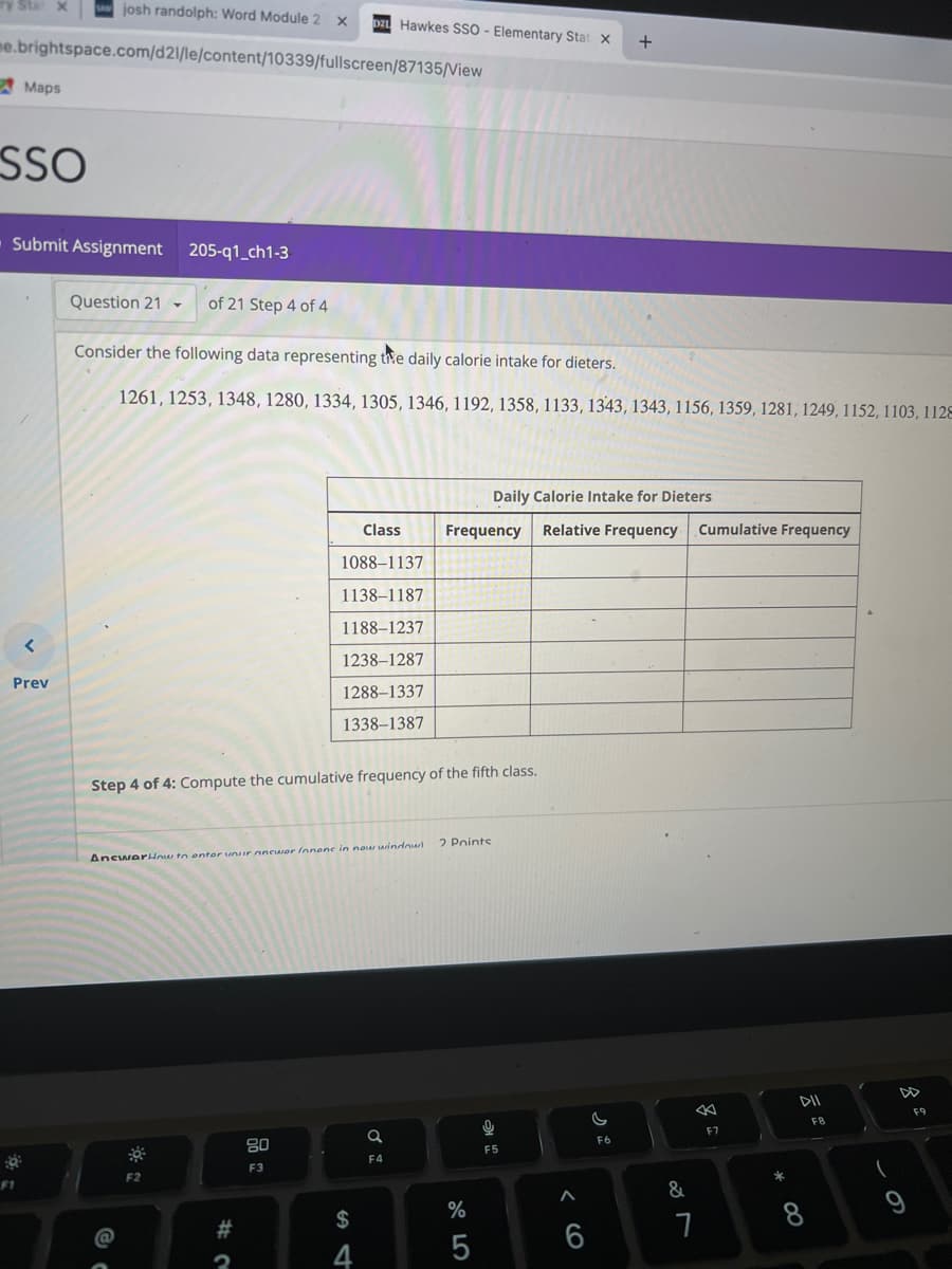 ry Sta x
me.brightspace.com/d21/le/content/10339/fullscreen/87135/View
Maps
SSO
Submit Assignment
F1
josh randolph: Word Module 2 x D21 Hawkes SSO - Elementary Stat X
<
Prev
Question 21-
205-q1_ch1-3
of 21 Step 4 of 4
Consider the following data representing the daily calorie intake for dieters.
1261, 1253, 1348, 1280, 1334, 1305, 1346, 1192, 1358, 1133, 1343, 1343, 1156, 1359, 1281, 1249, 1152, 1103, 1128
F2
Step 4 of 4: Compute the cumulative frequency of the fifth class.
AncwarHow to enter your answer Innene in new window
Class
1088-1137
1138-1187
1188-1237
1238-1287
1288-1337
1338-1387
# 2
80
F3
$
4
Q
F4
Daily Calorie Intake for Dieters
Frequency Relative Frequency Cumulative Frequency
2 Points
%
5
16
F5
A
+
6
C
F6
&
←
7
F7
*
DII
F8
8
(
9
F9