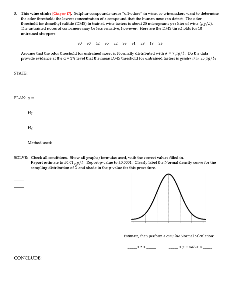 The untrained noses of consumers may be less sensitive, however. Here are the DMS thresholds for 10
untrained shoppers:
30 30 42 35 22 33 31 29 19 23
Assume that the odor threshold for untrained noses is Normally distributed with o = 7 µg/L. Do the data
provide evidence at the a = 1% level that the mean DMS threshold for untrained tasters is greater than 25 µg/L?
