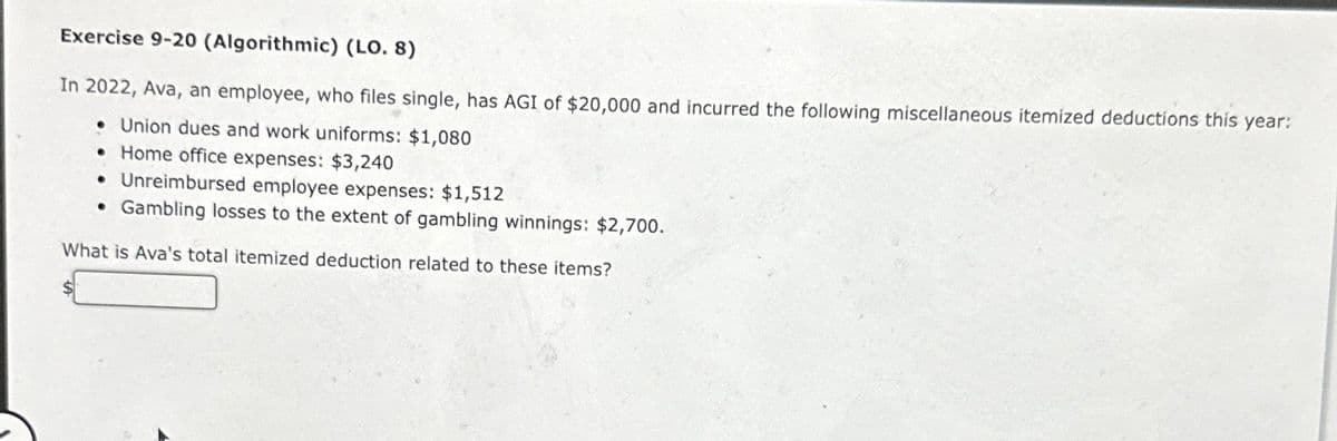 Exercise 9-20 (Algorithmic) (LO. 8)
In 2022, Ava, an employee, who files single, has AGI of $20,000 and incurred the following miscellaneous itemized deductions this year:
• Union dues and work uniforms: $1,080
• Home office expenses: $3,240
• Unreimbursed employee expenses: $1,512
Gambling losses to the extent of gambling winnings: $2,700.
What is Ava's total itemized deduction related to these items?