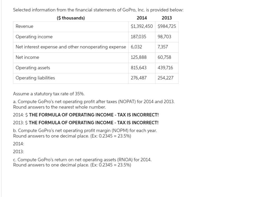 Selected information from the financial statements of GoPro, Inc. is provided below:
($ thousands)
2014
2013
$1,392,450 $984,725
Revenue
Operating income
Net interest expense and other nonoperating expense 6,032
Net income
125,888
815,643
276,487
Operating assets
Operating liabilities
187,035 98,703
7,357
60,758
439,716
254,227
Assume a statutory tax rate of 35%.
a. Compute GoPro's net operating profit after taxes (NOPAT) for 2014 and 2013.
Round answers to the nearest whole number.
2014: $ THE FORMULA OF OPERATING INCOME - TAX IS INCORRECT!
2013: $ THE FORMULA OF OPERATING INCOME TAX IS INCORRECT!
b. Compute GoPro's net operating profit margin (NOPM) for each year.
Round answers to one decimal place. (Ex: 0.2345= 23.5%)
2014:
2013:
c. Compute GoPro's return on net operating assets (RNOA) for 2014.
Round answers to one decimal place. (Ex: 0.2345 = 23.5%)