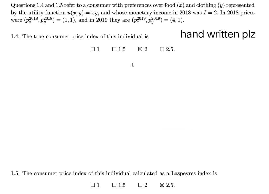 Questions 1.4 and 1.5 refer to a consumer with preferences over food (x) and clothing (y) represented
by the utility function u(x, y) = xy, and whose monetary income in 2018 was I = 2. In 2018 prices
were (p2018, p2018) = (1, 1), and in 2019 they are (p2019, p2019) = (4,1).
hand written plz
1.4. The true consumer price index of this individual is
01
1.5
2
2.5.
1
1.5. The consumer price index of this individual calculated as a Laspeyres index is
01
1.5
2 ☑ 2.5.